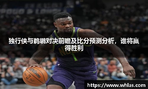 独行侠与鹈鹕对决前瞻及比分预测分析，谁将赢得胜利
